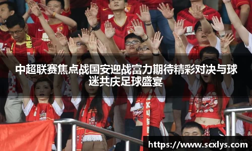 中超联赛焦点战国安迎战富力期待精彩对决与球迷共庆足球盛宴
